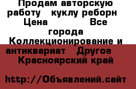 Продам авторскую работу - куклу-реборн › Цена ­ 27 000 - Все города Коллекционирование и антиквариат » Другое   . Красноярский край